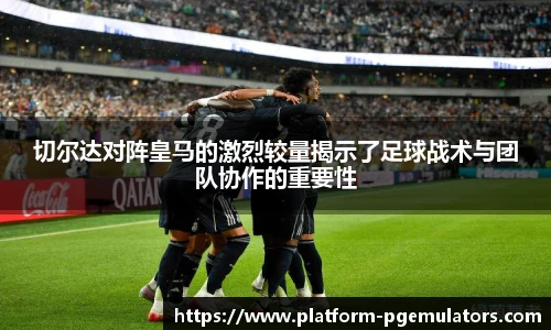 切尔达对阵皇马的激烈较量揭示了足球战术与团队协作的重要性