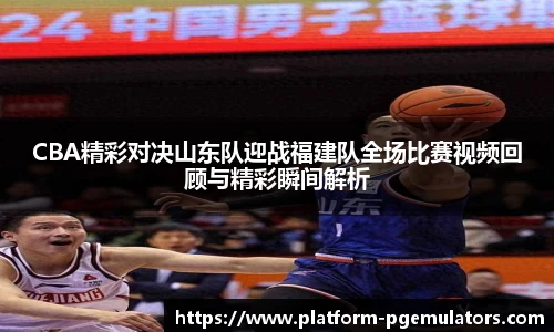 CBA精彩对决山东队迎战福建队全场比赛视频回顾与精彩瞬间解析