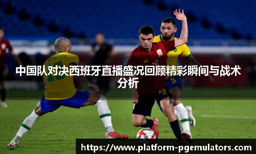 中国队对决西班牙直播盛况回顾精彩瞬间与战术分析