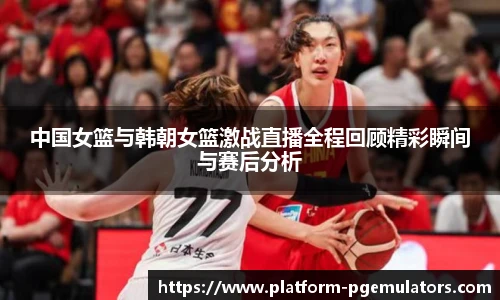 中国女篮与韩朝女篮激战直播全程回顾精彩瞬间与赛后分析