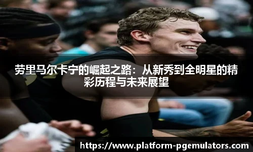 劳里马尔卡宁的崛起之路:从新秀到全明星的精彩历程与未来展望