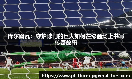 库尔图瓦：守护球门的巨人如何在绿茵场上书写传奇故事